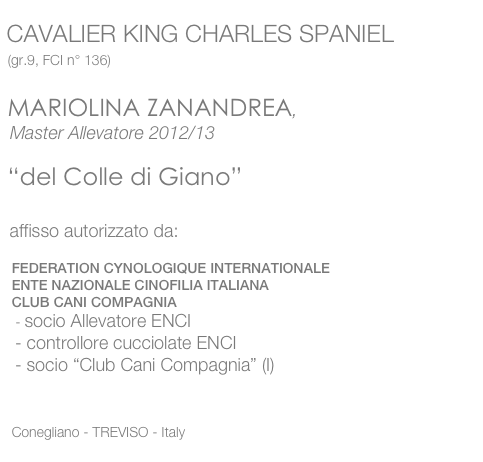  
 CAVALIER KING CHARLES SPANIEL
  (gr.9, FCI n° 136)

  MARIOLINA ZANANDREA, 
  Master Allevatore 2012/13

  “del Colle di Giano” 

  affisso autorizzato da:

   FEDERATION CYNOLOGIQUE INTERNATIONALE
   ENTE NAZIONALE CINOFILIA ITALIANA
   CLUB CANI COMPAGNIA
    - socio Allevatore ENCI
   - controllore cucciolate ENCI
   - socio “Club Cani Compagnia” (I)


   Conegliano - TREVISO - Italy
   